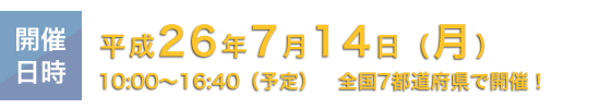 開催日時：平成26年7月14日(月)　10：00～16：40(予定) 全国7都道府県で開催！